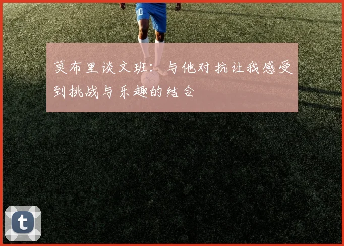 莫布里谈文班：与他对抗让我感受到挑战与乐趣的结合