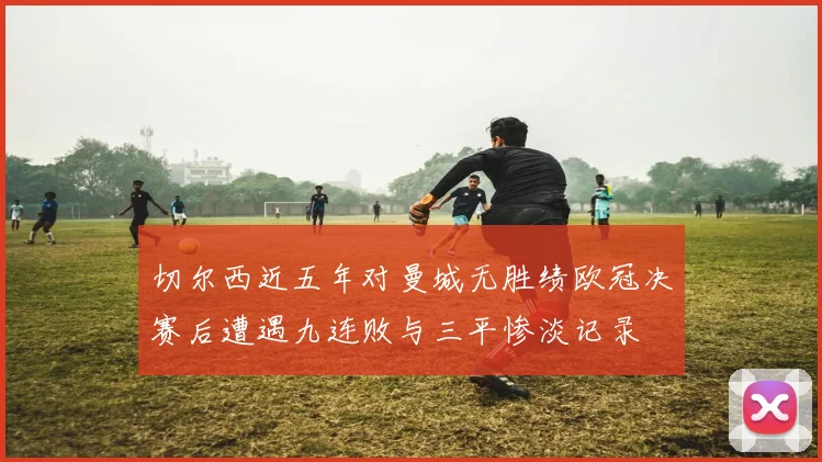 切尔西近五年对曼城无胜绩欧冠决赛后遭遇九连败与三平惨淡记录