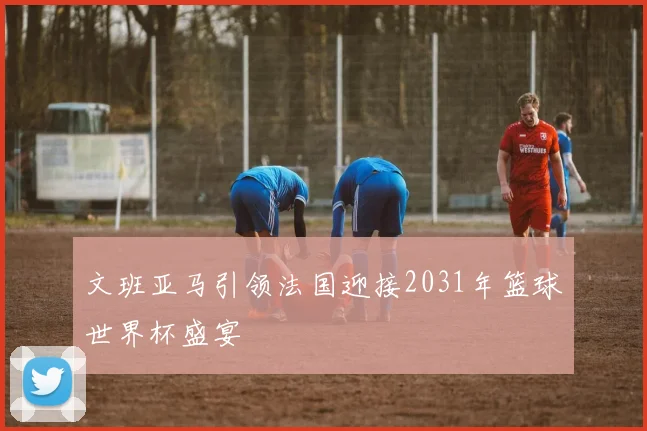 文班亚马引领法国迎接2031年篮球世界杯盛宴