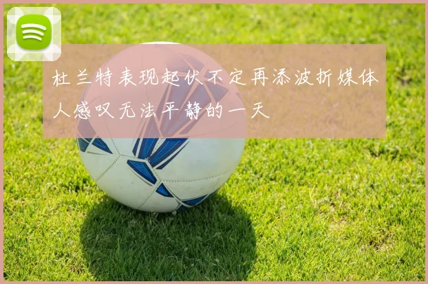 杜兰特表现起伏不定再添波折媒体人感叹无法平静的一天