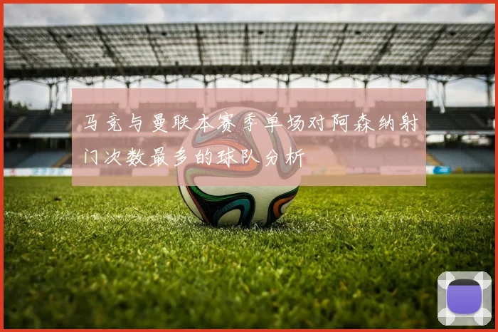 马竞与曼联本赛季单场对阿森纳射门次数最多的球队分析