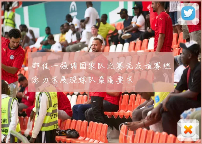 邵佳一强调国家队比赛无友谊赛理念力求展现球队最高要求