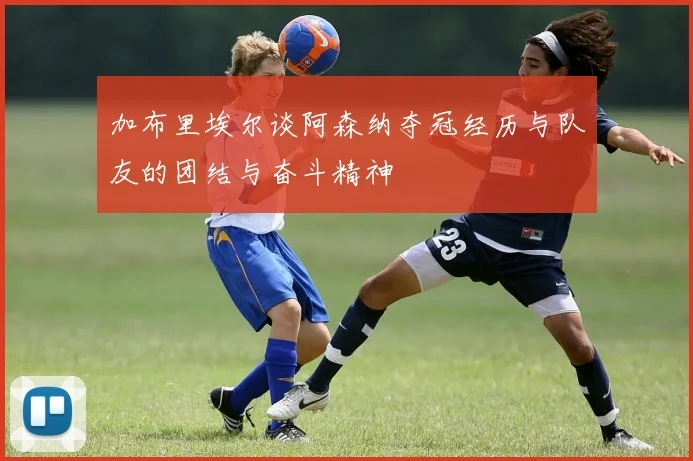 加布里埃尔谈阿森纳夺冠经历与队友的团结与奋斗精神