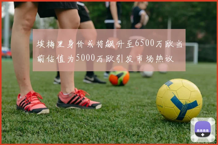 埃梅里身价或将飙升至6500万欧当前估值为5000万欧引发市场热议