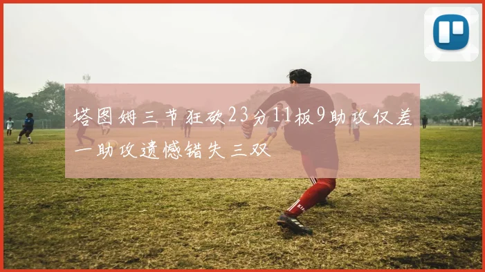 塔图姆三节狂砍23分11板9助攻仅差一助攻遗憾错失三双
