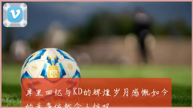 库里回忆与KD的辉煌岁月感慨如今的竞争依然令人惊叹