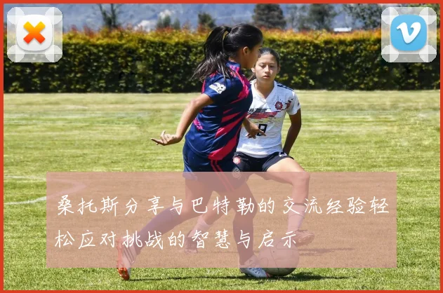 桑托斯分享与巴特勒的交流经验轻松应对挑战的智慧与启示
