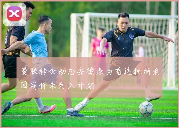 曼联转会动态安德森为首选托纳利因高价未列入计划