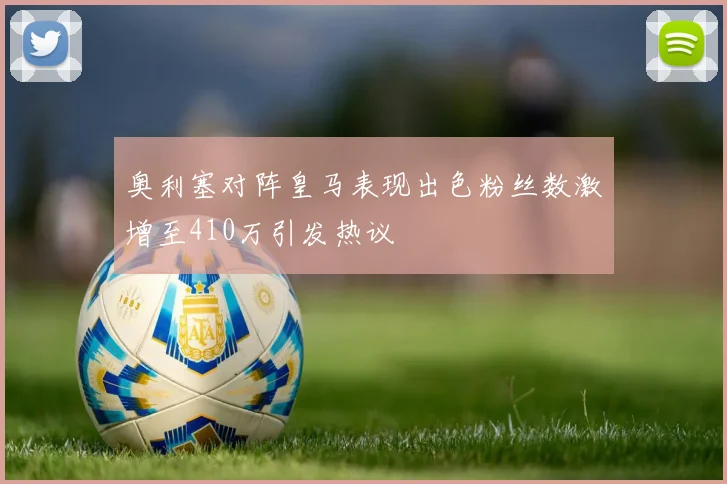 奥利塞对阵皇马表现出色粉丝数激增至410万引发热议