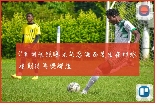 C罗训练照曝光笑容满面复出在即球迷期待再现辉煌