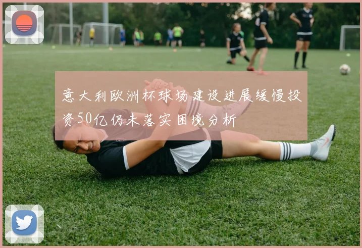 意大利欧洲杯球场建设进展缓慢投资50亿仍未落实困境分析