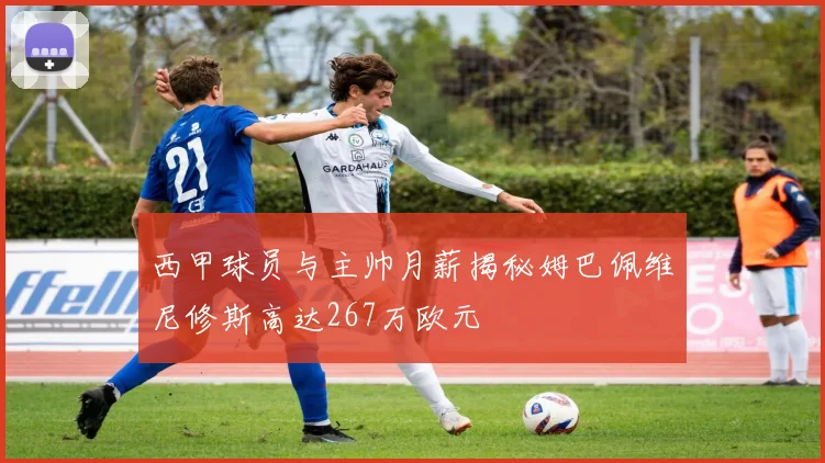 西甲球员与主帅月薪揭秘姆巴佩维尼修斯高达267万欧元