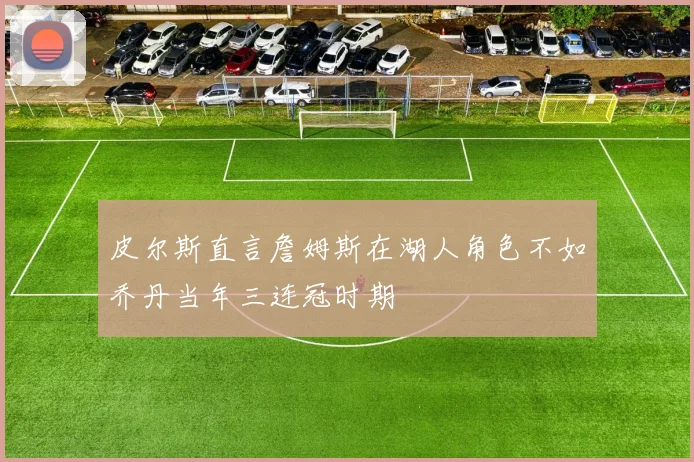 皮尔斯直言詹姆斯在湖人角色不如乔丹当年三连冠时期
