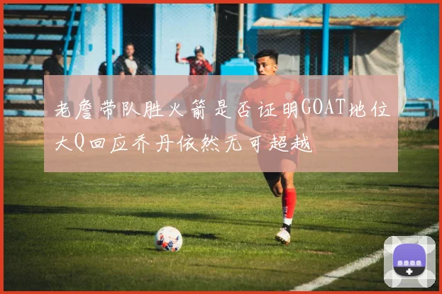 老詹带队胜火箭是否证明GOAT地位大Q回应乔丹依然无可超越
